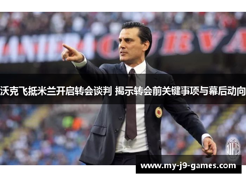 沃克飞抵米兰开启转会谈判 揭示转会前关键事项与幕后动向