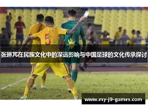 张琳芃在民族文化中的深远影响与中国足球的文化传承探讨 张琳芃在民族文化中的深远影响与中国足球的文化传承探讨