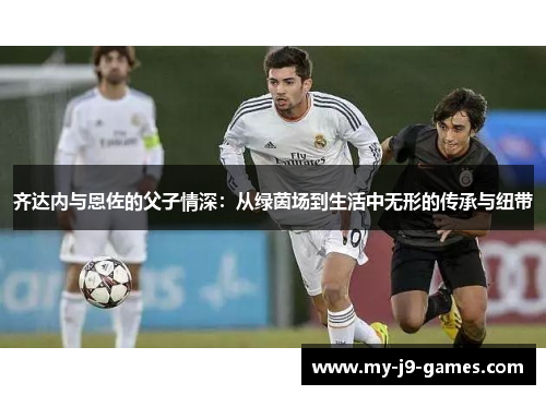 齐达内与恩佐的父子情深:从绿茵场到生活中无形的传承与纽带 齐达内与恩佐的父子情深:从绿茵场到生活中无形的传承与纽带
