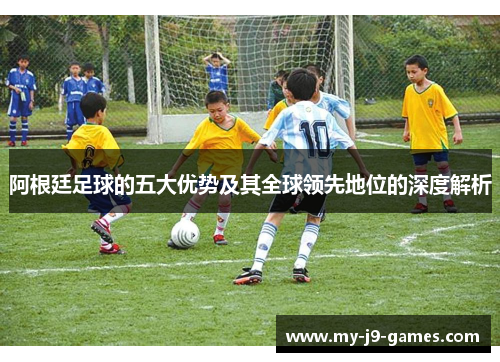阿根廷足球的五大优势及其全球领先地位的深度解析
