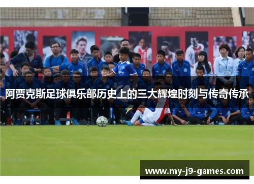 阿贾克斯足球俱乐部历史上的三大辉煌时刻与传奇传承 阿贾克斯足球俱乐部历史上的三大辉煌时刻与传奇传承